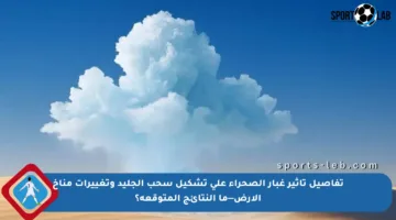 تفاصيل تأثير غبار الصحراء على تشكيل سحب الجليد وتغييرات مناخ الأرض—ما النتائج المتوقعة؟